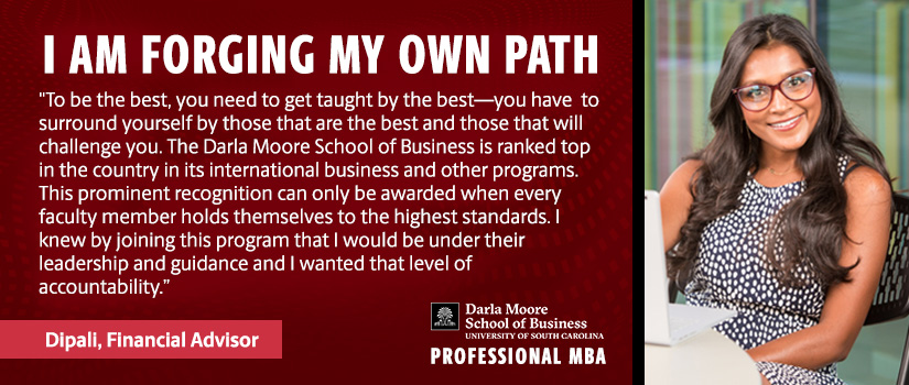I AM FORGING MY OWN PATH  "To be the best, you need to get taught by the best—you have to surround yourself by those that are the best and those that will challenge you. The Darla Moore School of Business is ranked top in the country in its international business and other programs. This prominent recognition can only be awarded when every faculty member hold themselves to the highest standards. I knew by joining this program I would be under their leadership and guidance and I wanted that level of accountability."  Dipali, Financial Advisor